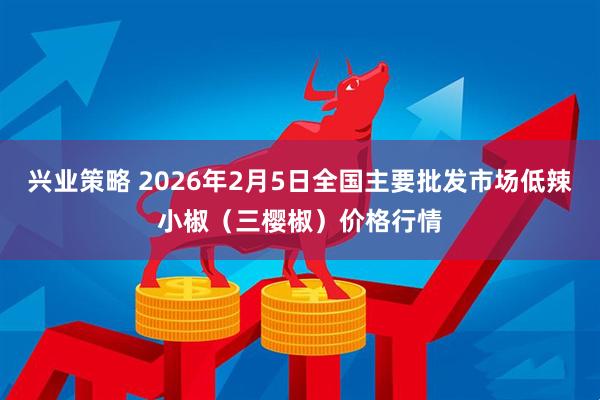 兴业策略 2026年2月5日全国主要批发市场低辣小椒（三樱椒）价格行情