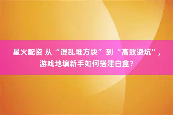 星火配资 从 “混乱堆方块” 到 “高效避坑”，游戏地编新手如何搭建白盒？