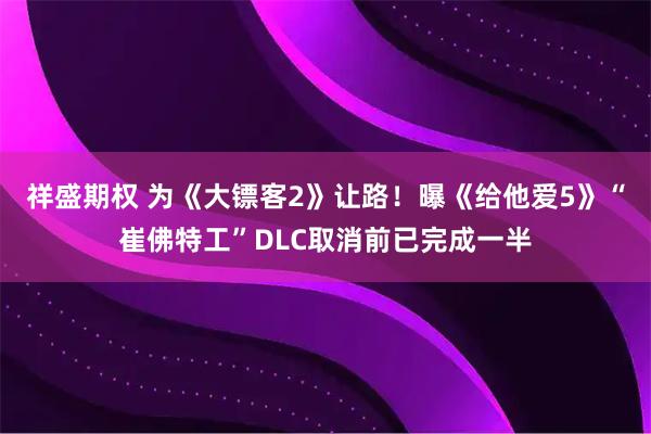 祥盛期权 为《大镖客2》让路！曝《给他爱5》“崔佛特工”DLC取消前已完成一半