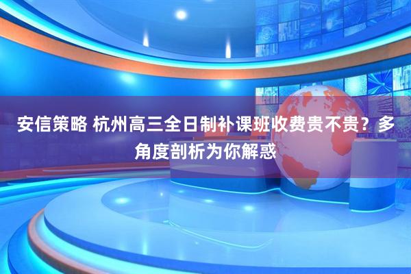 安信策略 杭州高三全日制补课班收费贵不贵？多角度剖析为你解惑