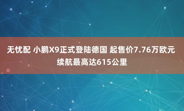 无忧配 小鹏X9正式登陆德国 起售价7.76万欧元 续航最高达615公里