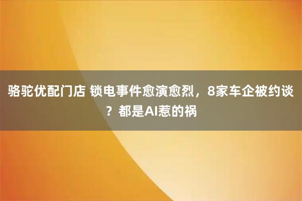 骆驼优配门店 锁电事件愈演愈烈，8家车企被约谈？都是AI惹的祸