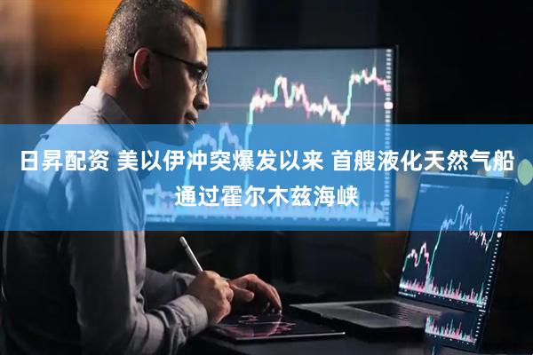 日昇配资 美以伊冲突爆发以来 首艘液化天然气船通过霍尔木兹海峡