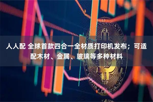 人人配 全球首款四合一全材质打印机发布;可适配木材、金属、玻璃等多种材料