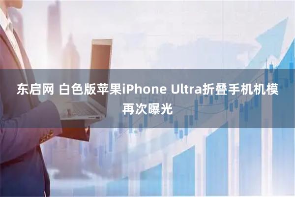 东启网 白色版苹果iPhone Ultra折叠手机机模再次曝光