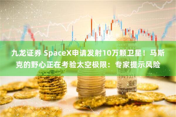 九龙证券 SpaceX申请发射10万颗卫星！马斯克的野心正在考验太空极限：专家提示风险