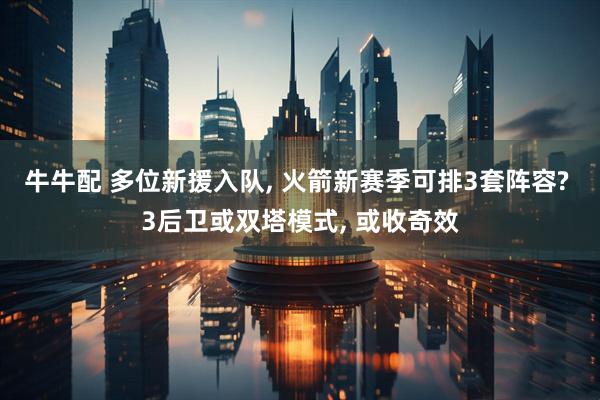 牛牛配 多位新援入队, 火箭新赛季可排3套阵容? 3后卫或双塔模式, 或收奇效
