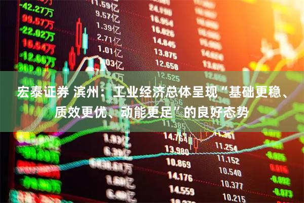 宏泰证券 滨州:工业经济总体呈现“基础更稳、质效更优、动能更足”的良好态势