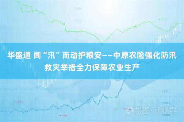 华盛通 闻“汛”而动护粮安——中原农险强化防汛救灾举措全力保障农业生产